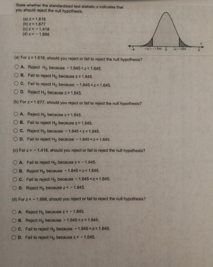 State whether the standardized test staistic z indicates that you should reject the null hypothesis. (a) z-1.618 (b) Z# 1.677 (c) z-1,418 (d) z-1,688 (a) For z 1.618, should you reject or fal to reject the nul hypothesis? O A. Roject Ho because 1.645 21.645 B. Fail to reject Ho because z> 1.645. O c. Fail to reject Ho because-1.645<zc 1.645 O D. Reject Ho because z>1.645. (b) For z - 1.677, should you rejoct or fail to reject the nul hypothesis? O A Reject Ho because z 1.645. O B. Fail to reject Hy because z > 1.645. C. Reject Ho because-1.645 <ze 1645. O D. Fail to reject Ho because -1.645 <2<1.645. (c) For z 1.418, should you reject or fail to reject the null hypothesis? O A. Fail to reject Ho because z -1.645. ? B. Reject Ho because-1.645 <z< 1.645. O C. Fail to reject Mo because 1.645 <z<1.845. O D. Reject Ho because zs-1.645. (d) For z-1.688, should you reject or fail to reject the null hypothesis? O A. Reject Ho because z s-1.645. O B. Reject Ho because 1.645 <z 1.645. O C. Fail to rejact Ho because -1.645 <2 1.645. O D. Fail to reject Ho because z-1.645.