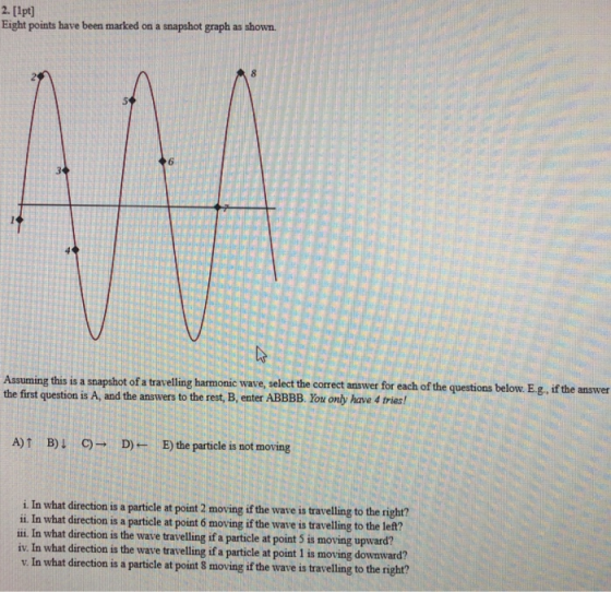 2. [1pt] Eight points have been marked on a snapshot graph as shown 6 Assuming this is a snapshot of a travelling harmonic wave, select the correct answer for each of the questions below. Eg, if the answer the first question is A, and the answers to the rest, B, enter ABBBB. You only have 4 tries! A) B) CD)B) the particle is not moving i. In what direction is a particle at point 2 moving if the wave is travelling to the ri ii In what direction is a particle at point 6 moving if the wave is travelling to the le?t? ili In what direction is the wave travelling if a particle at point 5 is moving upward? iv. In what direction is the wave travelling if a particle at point 1 is moving downward? v. In what direction is a particle at point 8 moving if the wave is travelling to the right?