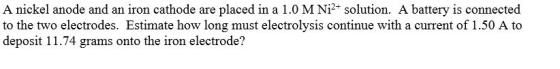 A nickel anode and an iron cathode are placed in a 1.0 M Ni2+ solution. A battery is connected to the two electrodes. Estimat