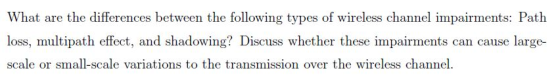 What are the differences between the following types of wireless channel impairments: Path oss, multipa scale or small-scale variations to the transmission over the wireless channel ect, and shadowing! Discuss whether these impairments can cause large-