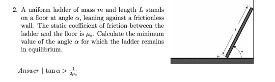 2. A uniform ladder of mass m and length L stands on a floor at angle α, leaning against a frictionless wall.The static coefficient of friction between the ladder and the floor is μs. Calculate the minimum value of the angle α for which the ladder remains in equilibrium. Answer, I tan α > 2,, 2us
