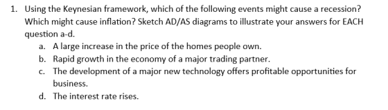1. Using the Keynesian framework, which of the following events might cause a recession? Which might cause inflation? Sketch