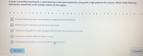 A nurse is providing teaching for a client who has a new prescription for a drug with a high potential for toxicity. Which of