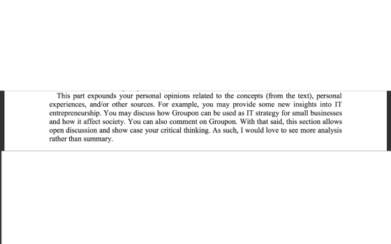 This part expounds your personal opinions related to the concepts (from the text), personal experiences, and/or other sources. For example, you may provide some new insights into IT entrepreneurship. You may discuss how Groupon can be used as IT strategy for small businesses and how it affect society. You can also comment on Groupon. With that said, this section allows open discussion and show case your critical thinking. As such, I would love to see more analysis rather than summary. 15