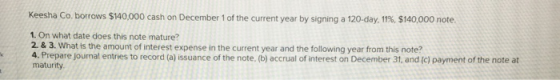Keesha Co, borrows $140,000 cash on December 1 of the current year by signing a 120-day, 11%, $140,000 note 1. On what date d