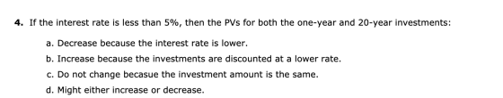4. If the interest rate is less than 5%, then the PVs for both the one-year and 20-year investments: a. Decrease because the