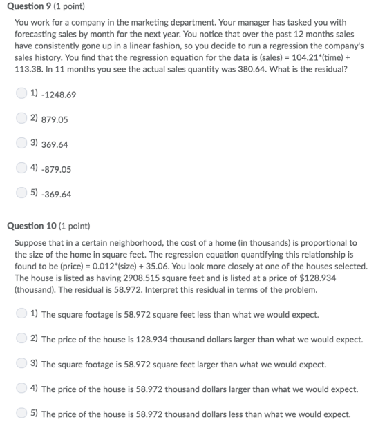 Question 9 (1 point) You work for a company in the marketing department. Your manager has tasked you with forecasting sales by month for the next year. You notice that over the past 12 months sales have consistently gone up in a linear fashion, so you decide to run a regression the companys sales history. You find that the regression equation for the data is (sales) 104.21*(time) + 113.38. In 11 months you see the actual sales quantity was 380.64. What is the residual? 1) -1248.69 2) 879.05 3) 369.64 )-879.05 5) -369.64 Question 10 (1 point) Suppose that in a certain neighborhood, the cost of a home (in thousands) is proportional to the size of the home in square feet. The regression equation quantifying this relationship is found to be (price) 0.012(size) +35.06. You look more closely at one of the houses selected. The house is listed as having 2908.515 square feet and is listed at a price of $128.934 (thousand). The residual is 58.972. Interpret this residual in terms of the problem. 1) The square footage is 58.972 square feet less than what we would expect. 2) The price of the house is 128.934 thousand dollars larger than what we would expect. 3) The square footage is 58.972 square feet larger than what we would expect. 4) The price of the house is 58.972 thousand dollars larger than what we would expect 5) The price of the house is 58.972 thousand dollars less than what we would expect.