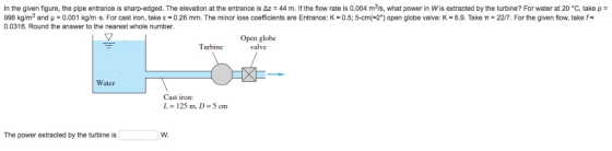 In the given figure, the pipe entrance is sharp-edged. The elevation at the entrance is Az 44 m. If the flow rate is 0.004 m3/s, what power in Wis extracted by the turbine? For water at 20 C, take p 998 kg/m3 and ? 0.001 kgm s. For cast on take ? ~ 0.26 mm. The minor loss coefficients are Entrance: 0.5; 5-cm 2 open globe valve: K-6.9 Take ?-227 For the given flow. take f 0.0316. Round the answer to the nearest whole number. Open globe valve Turbine Water Cast iron L-125 m, D 5 cm The power extracted by the turbine is W.