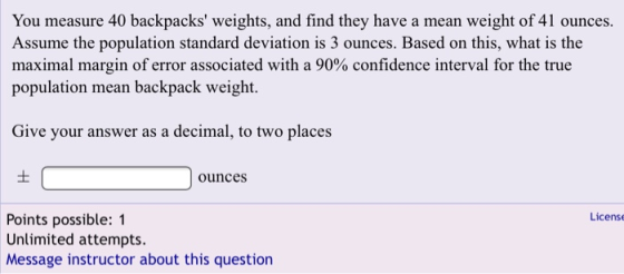 You measure 40 backpacks weights, and find they have a mean weight of 41 ounces. Assume the population standard deviation is