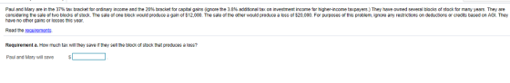 Paul and Mary are in he 37% tax bracket or ordinary income and the 20% bracket for capital gains gnore he 3 8% additional tax on n es ment income or higher-income taxpayers They have owned several blocks o stock r many years They are considering the sale of two blocks of stock. The sale of one block would produce a gain of $12,000. The sale of the other would produce a loss of $20,000. For purposes of this problem, ignore any restrictions on deductions or credits based on AGI. They have no other gains or losses this year Read the Requirement a. How much tax will they save if they sell the block of stock that produces a loss? Paul and Mary wil save requirements