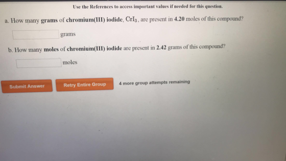Use the References to access important values if needed for this question a. How many grams of chromium(I) iodide, CrI3, are present in 4.20 moles of this compound? grams b. How many moles of chromium(III iodide are present in 2.42 grams of t moles Submit Answer Retry Entire Group 4 more group attempts remaining