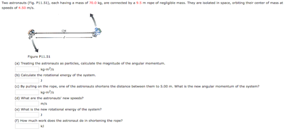 Two astronauts (Fig. P11.51), each having a mass of 70.0 kg, are connected by a 9.5 m rope of negligible mass. They are isolated in space, orbiting their center of mass at speeds of 4.50 m/s. Figure P11.51 (a) Treating the astronauts as particles, calculate the magnitude of the angular momentum. (b) Calculate the rotational energy of the system (c) By pulling on the rope, one of the astronauts shortens the distance between them to 5.00 m. What is the new angular momentum of the system? (d) What are the astronauts new speeds? (e) What is the new rotational energy of the system? kg m2/s m/s () How much work does the astronaut do in shortening the rope?