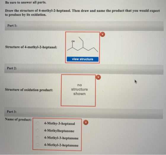 Be sure to answer all parts. Draw the structure of 4-methyl-2-heptanol. Then draw and name the product that you would expect