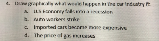 4. Draw graphically what would happen in the car industry if: a. b. c. d. U.S Economy falls into a recession Auto workers strike Imported cars become more expensive The price of gas increases