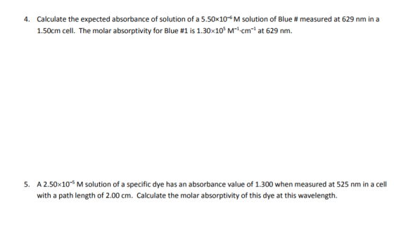 Calculate the expected absorbance of solution of a 5.50x10-6 M solution of Blue # measured at 629 nm in a 1.50cm cell. The molar absorptivity for Blue #1 is 1.30×105 M-1cm-1 at 629 nm 4. A 2.50x10-5 M solution of a specific dye has an absorbance value of 1.300 when measured at 525 nm in a cell with a path length of 2.00 cm. Calculate the molar absorptivity of this dye at this wavelength 5.