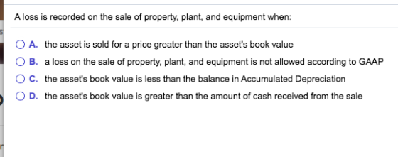 A loss is recorded on the sale of property, plant, and equipment when: O A. the asset is sold for a price greater than the as