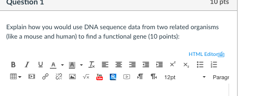 Question 1 10 pts Explain how you would use DNA sequence data from two related organisms (like a mouse and human) to find a functional gene (10 points): HTML Editor Paragr