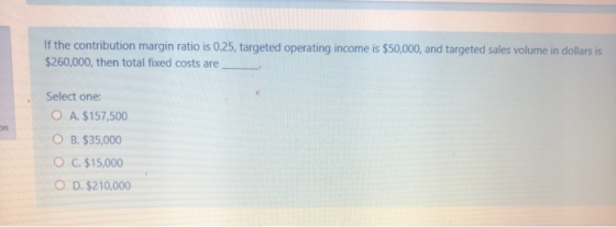 If the contribution margin ratio is 0.25, targeted operating income is $50,000, and targeted sales volume in dollars is $260,