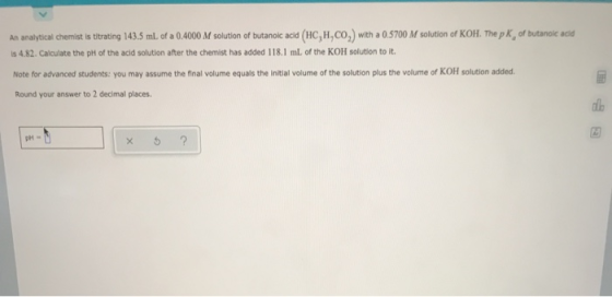 An analytical chemist is titrating 143.5 mL of a 0.4000 M solution of butanoic acid (HC,H.CO,) with a 0.5700 M solution of KO