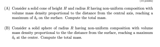 (14 points) (A) Consider a solid cone of height H and radius R having non-uniform composition with volume mass density propor