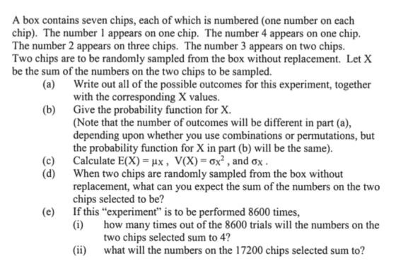 A box contains seven chips, each of which is numbered (one number on each chip). The number 1 appears on one chip. The number 4 appears on one chip. The number 2 appears on three chips. The number 3 appears on two chips. Two chips are to be randomly sampled from the box without replacement. Let X be the sum of the numbers on the two chips to be sampled. (a) Write out all of the possible outcomes for this experiment, together with the corresponding X values. Give the probability function for X. (Note that the number of outcomes will be different in part (a), depending upon whether you use combinations or permutations, but the probability function for X in part (b) will be the same). Calculate E(X)-px , V(X)-0x2 , and ơx. When two chips are randomly sampled from the box without replacement, what can you expect the sum of the numbers on the two chips selected to be? If this experiment is to be performed 8600 times, (i) (b) (c) (d) (e) how many times out of the 8600 trials will the numbers on the two chips selected sum to 4? what will the numbers on the 17200 chips selected sum to? (ii)