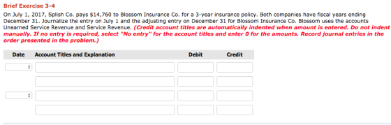 Brief Exercise 3-4 On July 1, 2017, Splish Co. pays $14,760 to Blossom Insurance Co. for a 3-year insurance policy. Both companies have fiscal years ending December 31. Journalize the entry on July 1 and the adjusting entry on December 31 for Blossom Insurance Co. Blossom uses the accounts Unearned Service Revenue and Service Revenue. (Credit account titles are automatically indented when amount is entered. Do not indent manually. If no entry is required, select No entry for the account titles and enter O for the amounts. Record journal entries in the order presented in the problem.) Date Account Titles and Explanation Debit Credit