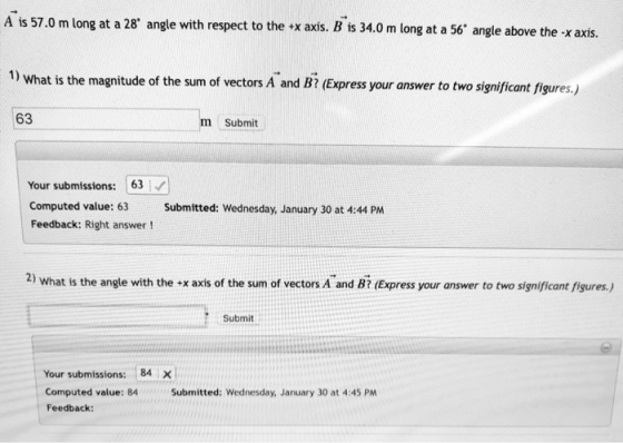 A is 57.0 m long at a 28 angle with respect to the <x axis. B is 34.0 m long at a 56 angle above the x axis. 1) What is the magnitude of the sum of vectors A and B (Express your answer to two significant figures.) 63 m Submit Your submissions: 63 Computed value: 63Submitted: Wednesday, January 30 at 4:44 PM Feedback: Right answer! 2) what is the angle with the x axis of the sum of vectors A and Bi (Express your answer to two significant figures.) Submit Your submissions: 84 X Computed value: 84 Feedback: Submitted: Wednesday, January 30 at 4:45 PM