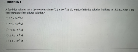 QUESTION 1 A food dye solution has a dye concentration of 2.5 x 10- M. If 3.0 mL of this dye solution is diluted to 15.0 mL,