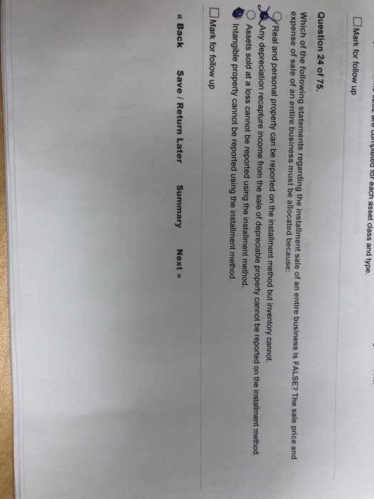 L ue uplele fo éach asset class and type. □Mark for follow up Question 24 of 75. Which of the following statements regarding the installment sale expense of sale of an entire business must be allocated because: of an entire business is FALSE? The sale price and Real and personal property can be reported on the installment method but inventory cannot. ny depreciation recapture income from the sale of depreciable property cannot be reported on the installment method. Assets sold at a loss cannot be reported using the installment method. Intangible property cannot be reported using the installment method. Mark for follow up « Back Save / Return Later Summary Next »