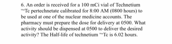 6. An order is received for a 100 mCi vial of Technetium Tc pertechnetate calibrated for 8:00 AM (0800 hours) to be used at o