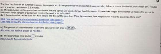 The time required for an automotive center to complete an oil change service on an automobile and a standard deviation of 2.5 minutes (a) The automotive center guarantees customers that the service will take no longer than 20 minutes. Ifit does take longer, the customer will half-price. What percent of customers receive the service for half-price? (b) If the automotive center does not want to give the discount to more than 3% of its customers, approximately kollows a normal distribution, with a mean of 17 minutes how long should it make the guaranteed time limit? (a) The percent of customers that receive the service for half-price is 11.51% Round to two decimal places as needed.) (b) The guaranteed time limit is minutes. (Round up to the nearest minute.)