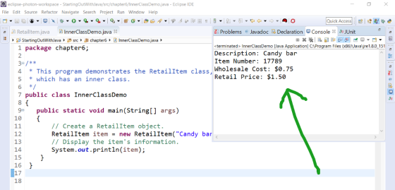 eclipse-photon-workspace - StartingOutWithJava/src/chapter6/InnerClassDemo,java - Eclipse IDE File Edit Source Refactor Navigate Search Project Run Window Help Quick Access : Console X JuJUnit E. Problems @Javadoc [D. Declaration «terminated> InnerClassDemo [Java Application] C:\Program Files (x86)、Javaure 1.8.0-151 Description: Candy bar Item Number: 17789 Wholesale Cost: $0.75 Retail Price: $1.50 1 package chapter6; 2 4 This program demonstrates the RetailItem class, w 5 which has an inner class. 7 public class InnerClassDemo 9 public static void main(String[ 1 args 6 Ju 10 // Create a Retailltem object. RetailItem itemnew Retailltem( Candy bar // Display the items information System.out.println(item); 12 13 14 15 16 17 18