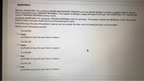 QUESTION 2 ANGER MGT, P.C. produces ANGER MANAGEMENT SESSIONS and must decide whether to accept a suppliers offer to sell the firm an essential input: TRAINING MATERIALS. This supplier is willing to s units of TRAINING MATERIALS every month. CurrentlyANGER MGT P C produces TRAINING MATERIALS with its own labor. The workers salaries are $8,000 per month. Also about $100 of other costs per month are incurred producing the input. If the firm buys the part, the workers salaries can be avoided.All other costs of making the input can be avoided. Which of the following is correct? upply the input for $15 per unit. ANGER MGT, P.C. requires 200 It is $4,900 O a. more profitable to buy this part than to make it. It is $5,100 O b. more profitable to buy this part than to make it. It is $4,900 c, less profitable to buy this part than to make it It is $5,100 O d. less profitable to buy this part than to make it.