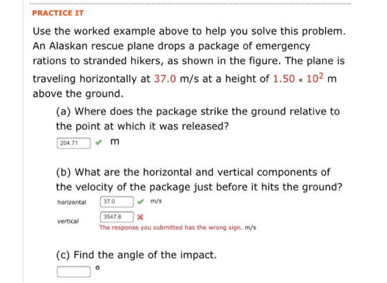 PRACTICE IT Use the worked example above to help you solve this problem. An Alaskan rescue plane drops a package of emergency rations to stranded hikers, as shown in the figure. The plane is traveling horizontally at 37.0 m/s at a height of 1.50x 102 m above the ground. (a) Where does the package strike the ground relative to the point at which it was released? 04.71m (b) What are the horizontal and vertical components of the velocity of the package just before it hits the ground? horizontal 37.0m/s 3547.6 X The response you submitted has the wrong sign. m/s vertical (c) Find the angle of the impact.