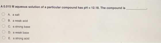A 0.015 M aqueous solution of a particular compound has pH = 12.18. The compound is A. a salt B. a weak acid c. a strong base