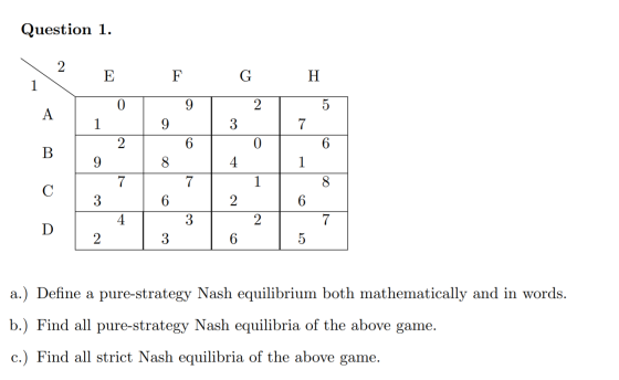 Question 1. н E F TOT 9 G 2 4. | 2 | 3 | 6 a.) Define a pure-strategy Nash equilibrium both mathematically and in words. b.)