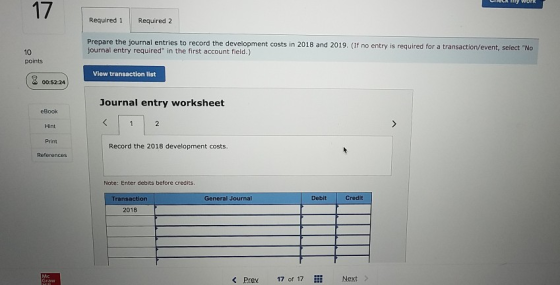 17 Required 1Required 2 Prepare the journal entries to record the development costs in 2018 and 2019. (If no entry is required for a transaction/event, select No journal entry required in the first account field.) 10 points View transaction list 00:52:24 Journal entry worksheet eBook Hint Print Record the 2018 development costs References Nate: Enter debits before credits Transaction General Journal DebitCredit 2018 < Prev 17 of 17 Next