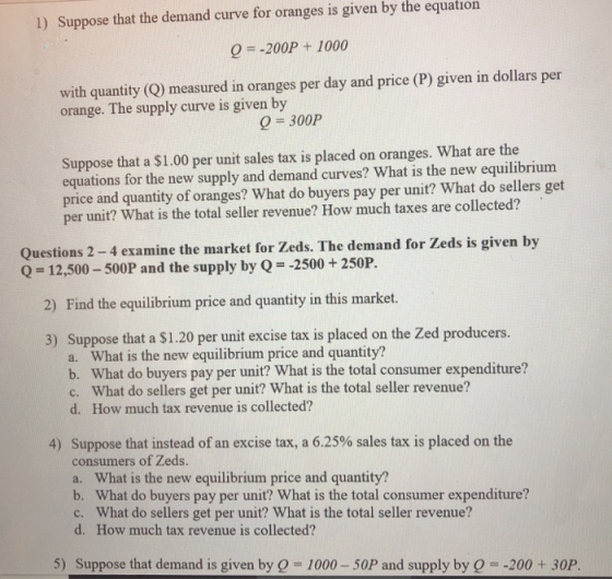 1) Suppose that the demand curve for oranges is given by the equation 0200P+ 1000 with quantity (Q) measured in oranges per day and price (P) given in dollars per orange. The supply curve is given by 0 300P Suppose that a $1.00 per unit sales tax is placed on oranges. What are the equations for the new supply and demand curves? What is the new equilibrium price and quantity of oranges? What do buyers pay per unit? What do sellers get per unit? What is the total seller revenue? How much taxes are collected? Questions 2-4 examine the market for Zeds. The demand for Zeds is given by Q-12,500-500P and the supply by Q-2500+250P. 2) Find the equilibrium price and quantity in this market. 3) Suppose that a $1.20 per unit excise tax is placed on the Zed producers. a. What is the new equilibrium price and quantity? b. What do buyers pay per unit? What is the total consumer expenditure? c. What do sellers get per unit? What is the total seller revenue? d. How much tax revenue is collected? 4) Suppose that instead of an excise tax, a 6.25% sales tax is placed on the consumers of Zeds. a. What is the new equilibrium price and quantity? b. What do buyers pay per unit? What is the total consumer expenditure? c. What do sellers get per unit? What is the total seller revenue? d. How much tax revenue is collected? 5) Suppose that demand is given by Q = 1000-50P and supply by Q =-200 + 30P.