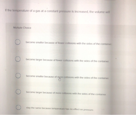 If the temperature of a gas at a constant pressure is increased, the volume will Multiple Choice become smaller because of fe