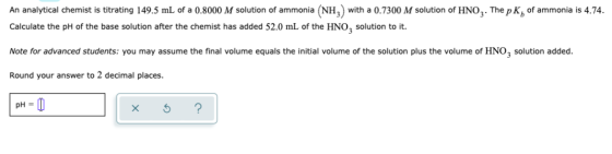 An analytical chemist is titrating 149.5 mL of a 0.8000 M solution of ammonia (NH3) with a 0.7300 M solution of HNO3. The pK,