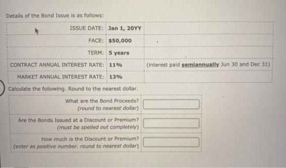 Details of the Bond Issue is as follows: ISSUE DATE: Jan 1, 20YY FACE: $50,000 TERM: 5 years CONTRACT ANNUAL INTEREST RATE: 1