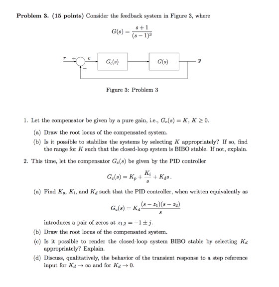 Problem 3. (15 points) Consider the feedback system in Figure 3, where G(s)1 (s -1)3 Ge(s) G(s) Figure 3: Problem 3 1. Let the compensator be given by a pure gain, ie, Ge(s)-K, K 0 (a) Draw the root locus of the compensated system (b) Is it possible to stabilize the systems by selecting K appropriately? If so, find the range for K such that the closed-loop system is BIBO stable. If not, explain. 2. This time, let the compensator Gc(s) be given by the PID controller Ge(s) = K, + Ai + Kas (a) Find Kp, Ki, and Kd such that the PID controller, when written equivalently as introduces a pair of zeros at z1,2 --11ij. (b) Draw the root locus of the compensated system (c) Is it possible to render the closed-loop system BIBO stable by selecting Kd appropriately? Explain. (d) Discuss, qualitatively, the behavior of the transient response to a step reference input for Ki -> oo and for Kd-> 0