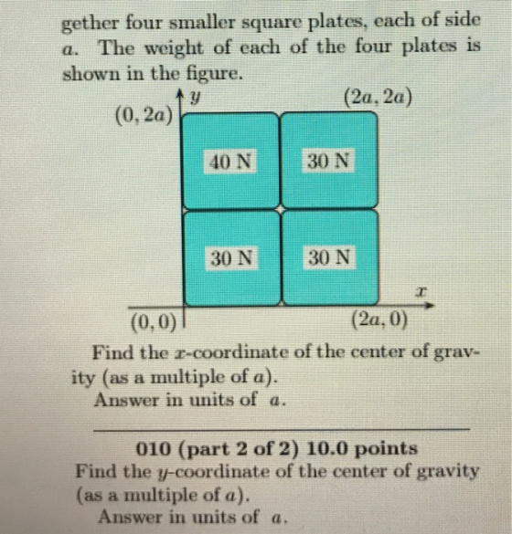 gether four smaller square plates, each of side a. The weight of each of the four plates is shown in the figure. (2a, 2a) (0, 2a) 40 N 30 N 30 N 30 N (0,0) Find the r-coordinate of the center of grav- Answer in units of a. (2a, 0) ity (as a multiple of a) 010 (part 2 of 2) 10.0 points Find the y-coordinate of the center of gravity (as a multiple of a) Answer in units of a.