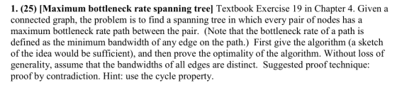 1. (25) [Maximum bottleneck rate spanning treel] Textbook Exercise 19 in Chapter 4. Given a connected graph, the problem is t