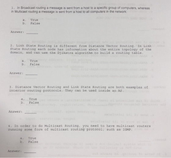 1. In Broadcast routing a message is sent from a host to a specific group of computers, whereas in Multicast routing a message is sent from a host to all computers in the network a. True b. False Answer: 2. Link State Routing is different from Distance Vector Routing. In Link State Routing each node has information about the entire topology of the domain, and can use the Djikstra algorithm to build a routing table a. True b. False Answer: 3. Distance Vector Routing and Link State Routing are both examples of interior routing protocols. They can be used inside an AS a. True b. False Answer: 4. In order to do Multicast Routing, you need to have multicast routers running some form of multicast routing protocol, such as IGMP a. True b. False Answer: