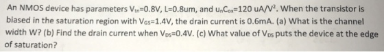 An NMOS device has parameters Vin-0.8V, L-0.8um, and unCox-120 uA/V2. When the transistor is biased in the saturation region with Vos-1.4V, the drain current is 0.6mA. (a) What is the channel width w? (b) Find the drain current when Vos-?.4V. (c) what value of Vos puts the device at the edge of saturation?