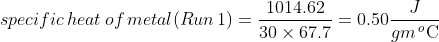 specific \, heat\, of\, metal (Run \, 1)=\frac{1014.62}{30\times 67.7}=0.50 \frac{J}{gm\, _{\, }^{o}\textrm{C}}