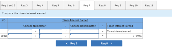 Req 1 and 2 Req 3 Req 4 Req 5 Req 6 Rq 7 Req 8 Req 9 Req 10Req 11 Compute the times interest earned. Times Interest Earned Choose Numerator: Choose Denominator: Times Interest Earned = - Times interest earned 2017: 〈 Req6 Req 8 〉