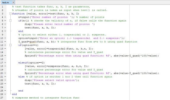 test.m X % test function takes func, a, b, 1 as parameters, % n-number of points is taken as input when test() is called. function [value, error]test (func, a, b, I) n-input (Enter number of points: ); % number of points if (nCL) % checks the validity of n, if false calls the function again dispPlease enter valid number of points:) test (func, a, b, I) end % option to select either 1. trapezoidal or 2. simpsons. option-input (Enter an option: 1.> trapezoidal and 2.> simpsons:) 1quad-quad (func, a, b); % integrates func from x=a to b using quad f if (option-l) 10 ion - 12 13 14 15 16 [value, error] trapezoidal (func, a, b,n, I) % calculates percentage error for value and 1quad fprintf (percentage error when using quad function : %f, abs (value-1quad)+100/value); - - elseif (option-2) 18 19 20 21 [value, error]-simpsons (func, a, b,n, I); % calculates percentage error for value and 1quad fprintf (percentage error when using quad function : %f, abs (value-l quad)+100/value); - else % if option is neither 1 nor 2 then call function again disp (Please select valid option test (func, a, b, I) 23 24 end end 27 % simpsons method to integrate fuction func