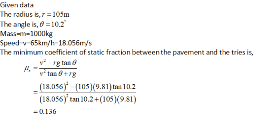 Given data The radius is, r 105nm The angle is, θ-10.2 Mass-m-1000kg Speed-v-65km/h-18.056m/s The minimum coefficient of static fr . action between the p avement and the tries is, v2 -rg tan 0 (18.056)-(105 (9.81)tan 10.2 (18.056) tan 10.2+(105) (9.81) 0.136